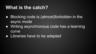 What is the catch?
● Blocking code is (almost)forbidden in the
async mode
● Writing asynchronous code has a learning
curve
● Libraries have to be adapted
 