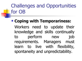 Challenges and Opportunities for OB Coping with Temporariness: Workers need to update their knowledge and skills continually to perform new job requirements. Managers must learn to live with flexibility, spontaneity and unpredictability. 