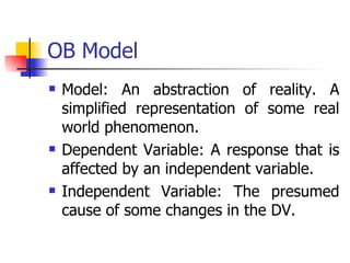 OB Model Model: An abstraction of reality. A simplified representation of some real world phenomenon. Dependent Variable: A response that is affected by an independent variable. Independent Variable: The presumed cause of some changes in the DV. 