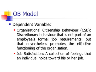 OB Model Dependent Variable:  Organizational Citizenship Behaviour (CSB): Discretionary behaviour that is not part of an employee’s formal job requirements, but that nevertheless promotes the effective functioning of the organisation. Job Satisfaction: A collection of feelings that an individual holds toward his or her job. 