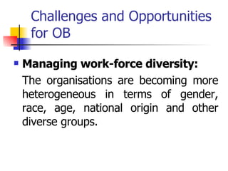 Challenges and Opportunities for OB Managing work-force diversity: The organisations are becoming more heterogeneous in terms of gender, race, age, national origin and other diverse groups. 