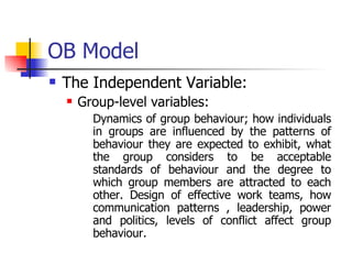 OB Model The Independent Variable: Group-level variables: Dynamics of group behaviour; how individuals in groups are influenced by the patterns of behaviour they are expected to exhibit, what the group considers to be acceptable standards of behaviour and the degree to which group members are attracted to each other. Design of effective work teams, how communication patterns , leadership, power and politics, levels of conflict affect group behaviour. 