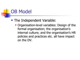 OB Model The Independent Variable: Organisation-level variables: Design of the formal organisation; the organisation’s internal culture; and the organisation’s HR policies and practices etc. all have impact on the DV. 