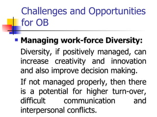 Challenges and Opportunities for OB Managing work-force Diversity: Diversity, if positively managed, can increase creativity and innovation and also improve decision making.  If not managed properly, then there is a potential for higher turn-over, difficult communication and interpersonal conflicts.  