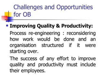 Challenges and Opportunities for OB Improving Quality & Productivity: Process re-engineering : reconsidering how work would be done and an organisation structured if it were starting over. The success of any effort to improve quality and productivity must include their employees. 