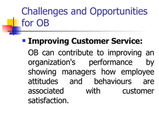Challenges and Opportunities for OB Improving Customer Service: OB can contribute to improving an organization's performance by showing managers how employee attitudes and behaviours are associated with customer satisfaction. 