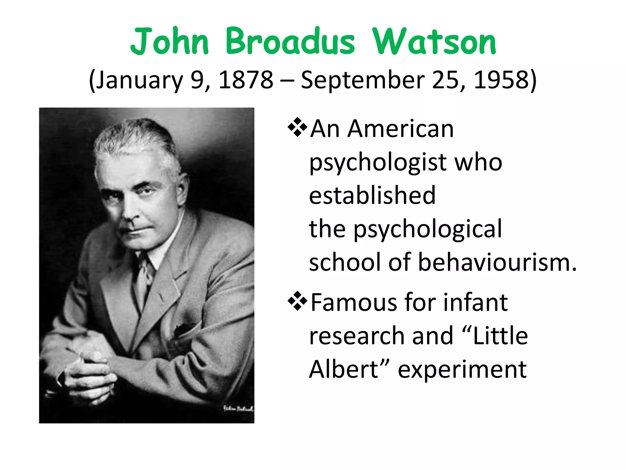 John Broadus Watson
(January 9, 1878 – September 25, 1958)
An American
psychologist who
established
the psychological
school of behaviourism.
Famous for infant
research and “Little
Albert” experiment
 