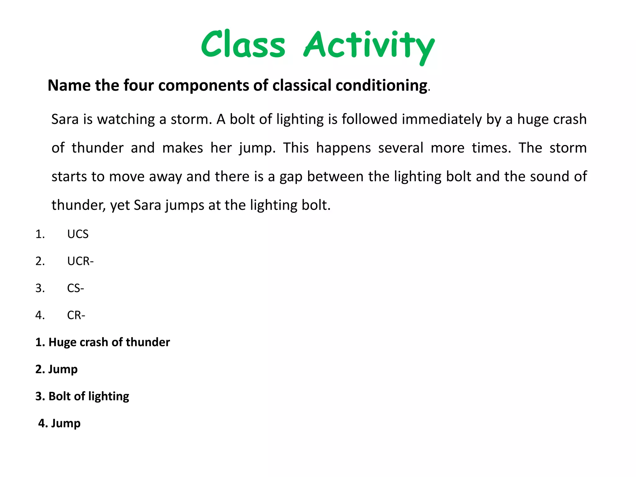 Name the four components of classical conditioning.
Sara is watching a storm. A bolt of lighting is followed immediately by a huge crash
of thunder and makes her jump. This happens several more times. The storm
starts to move away and there is a gap between the lighting bolt and the sound of
thunder, yet Sara jumps at the lighting bolt.
1. UCS
2. UCR-
3. CS-
4. CR-
1. Huge crash of thunder
2. Jump
3. Bolt of lighting
4. Jump
Class Activity
 