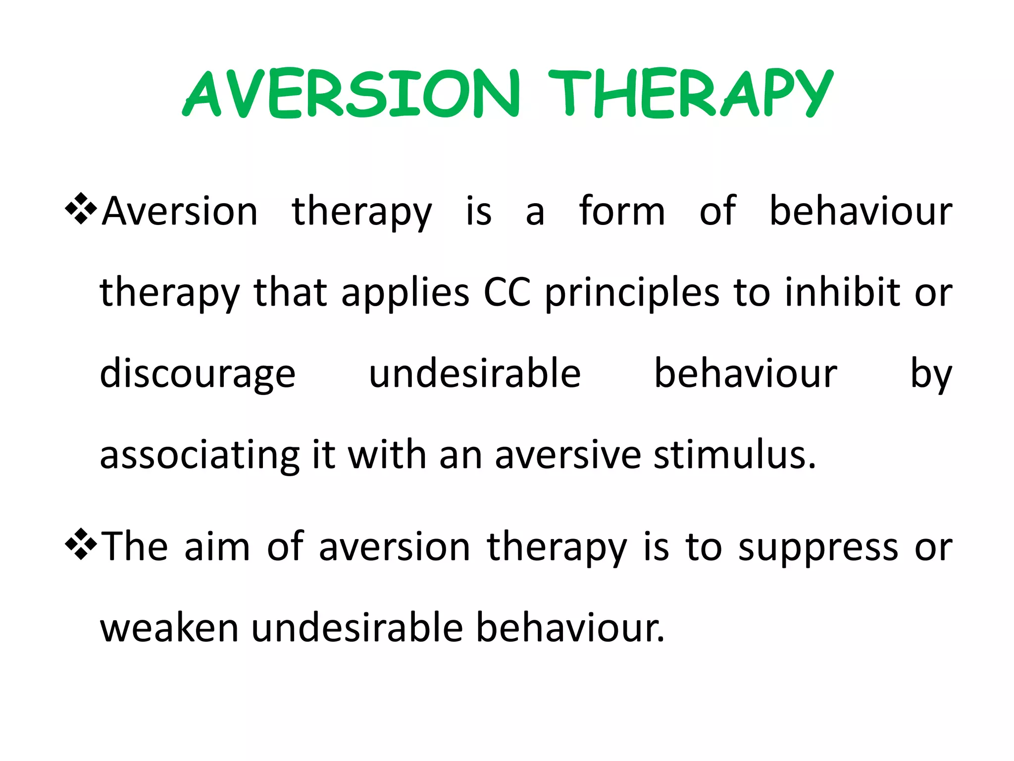 AVERSION THERAPY
Aversion therapy is a form of behaviour
therapy that applies CC principles to inhibit or
discourage undesirable behaviour by
associating it with an aversive stimulus.
The aim of aversion therapy is to suppress or
weaken undesirable behaviour.
 