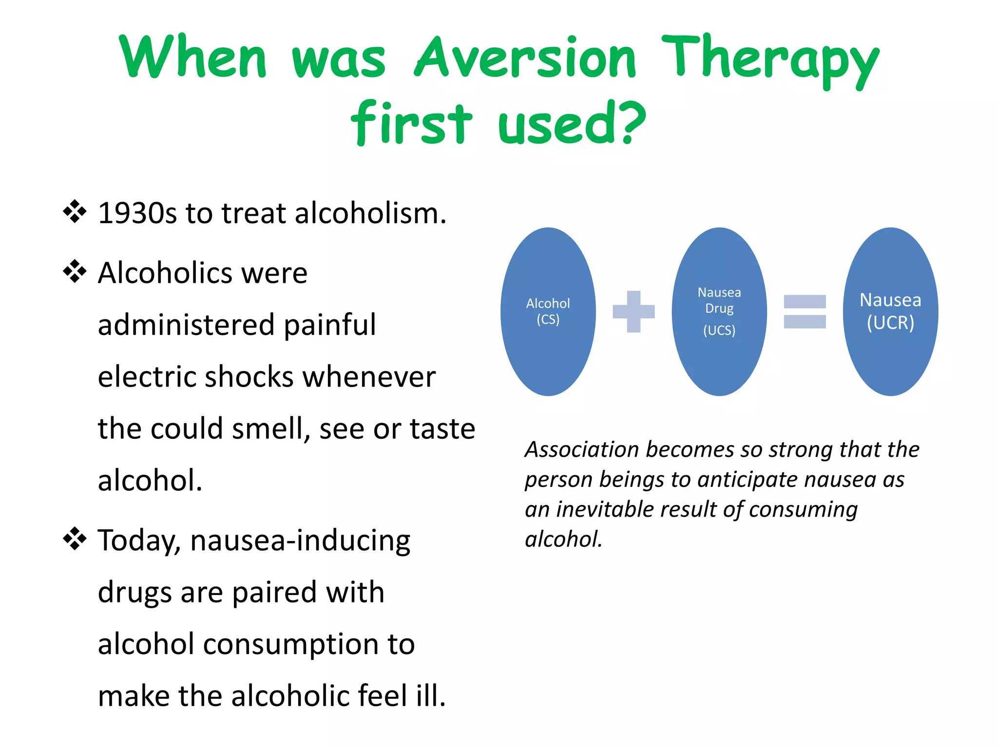 When was Aversion Therapy
first used?
 1930s to treat alcoholism.
 Alcoholics were
administered painful
electric shocks whenever
the could smell, see or taste
alcohol.
 Today, nausea-inducing
drugs are paired with
alcohol consumption to
make the alcoholic feel ill.
Alcohol
(CS)
Nausea
Drug
(UCS)
Nausea
(UCR)
Association becomes so strong that the
person beings to anticipate nausea as
an inevitable result of consuming
alcohol.
 