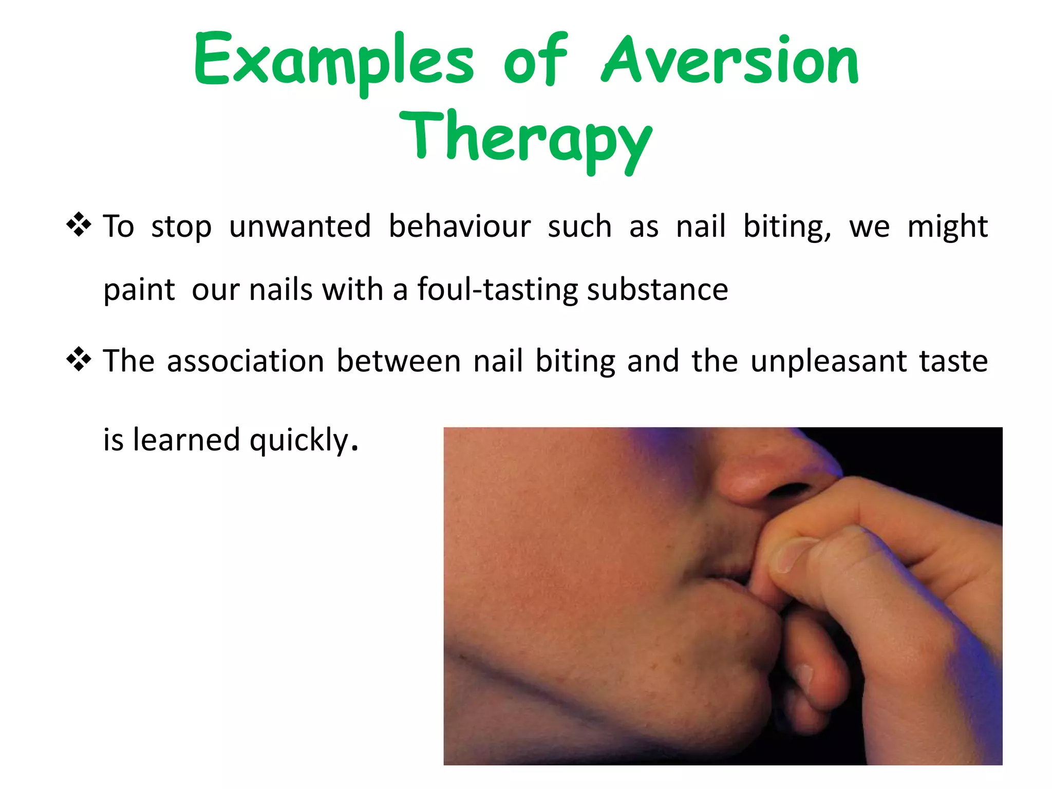 Examples of Aversion
Therapy
 To stop unwanted behaviour such as nail biting, we might
paint our nails with a foul-tasting substance
 The association between nail biting and the unpleasant taste
is learned quickly.
 