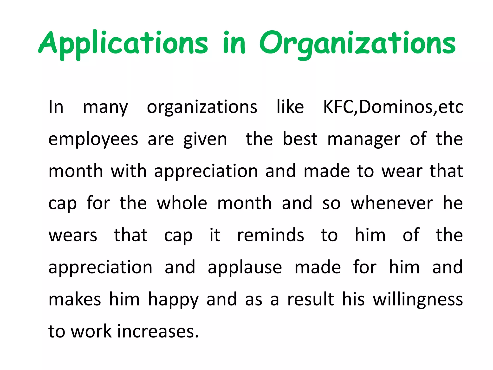 Applications in Organizations
In many organizations like KFC,Dominos,etc
employees are given the best manager of the
month with appreciation and made to wear that
cap for the whole month and so whenever he
wears that cap it reminds to him of the
appreciation and applause made for him and
makes him happy and as a result his willingness
to work increases.
 