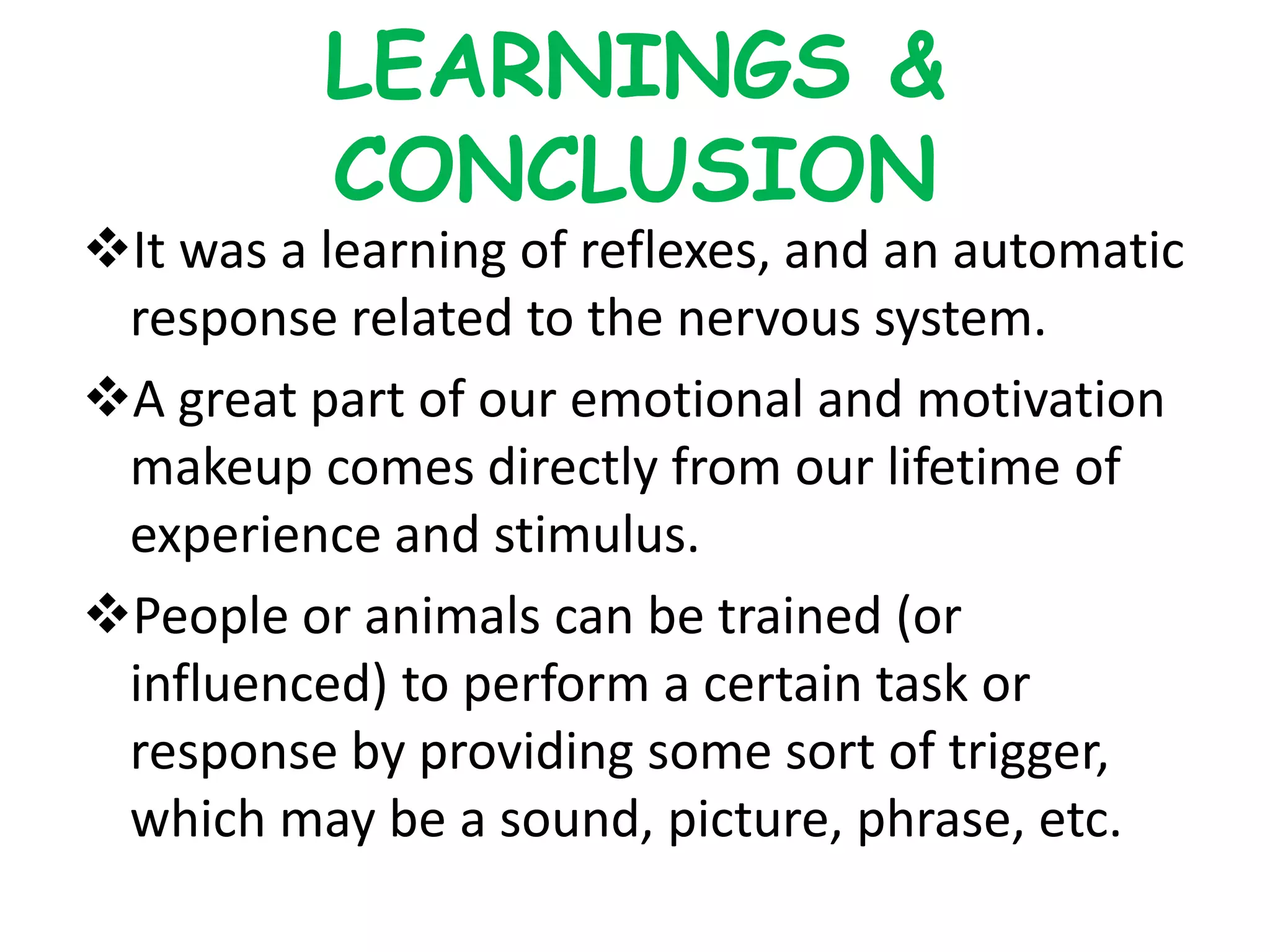 LEARNINGS &
CONCLUSION
It was a learning of reflexes, and an automatic
response related to the nervous system.
A great part of our emotional and motivation
makeup comes directly from our lifetime of
experience and stimulus.
People or animals can be trained (or
influenced) to perform a certain task or
response by providing some sort of trigger,
which may be a sound, picture, phrase, etc.
 