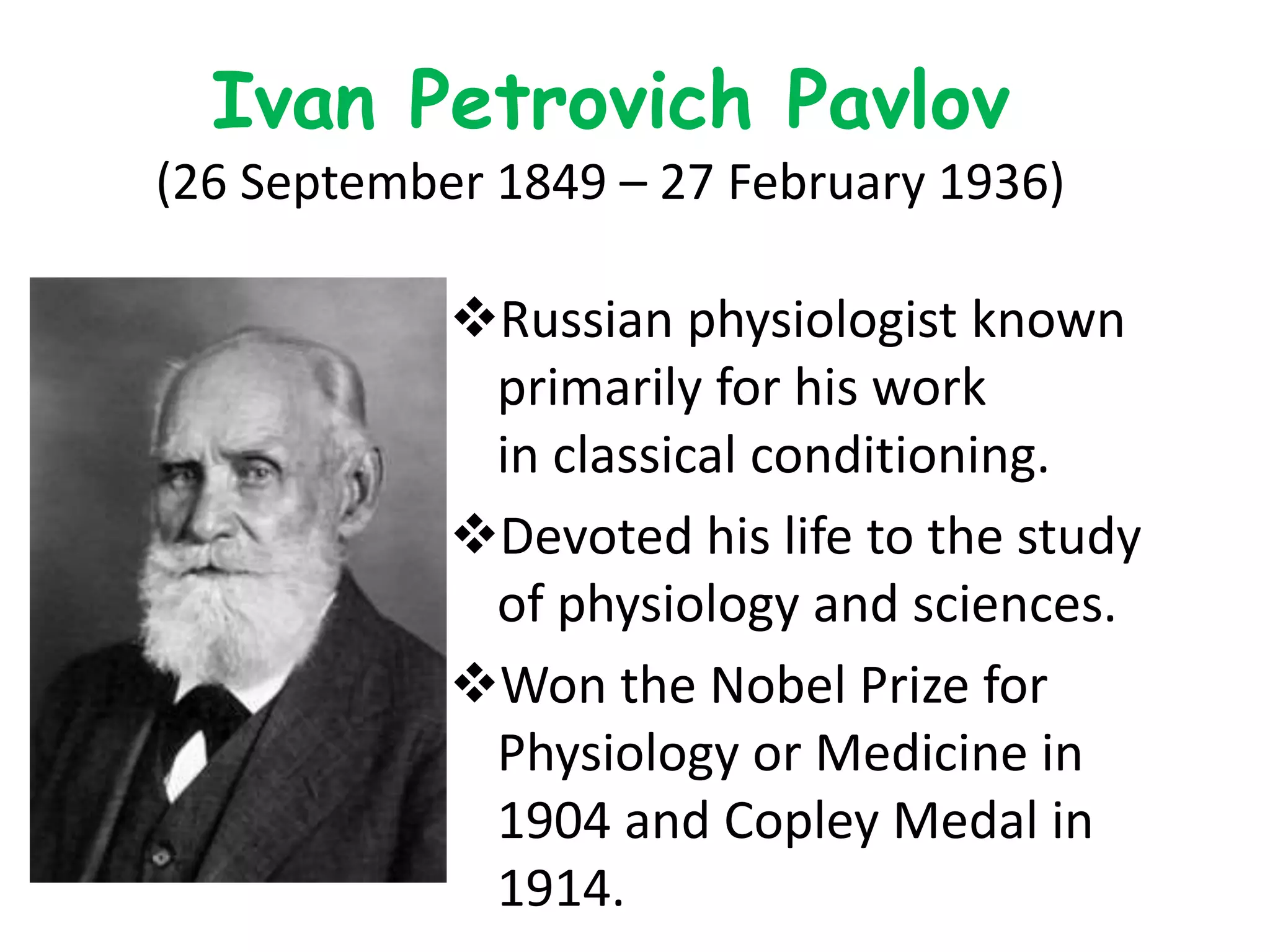 Ivan Petrovich Pavlov
(26 September 1849 – 27 February 1936)
Russian physiologist known
primarily for his work
in classical conditioning.
Devoted his life to the study
of physiology and sciences.
Won the Nobel Prize for
Physiology or Medicine in
1904 and Copley Medal in
1914.
 