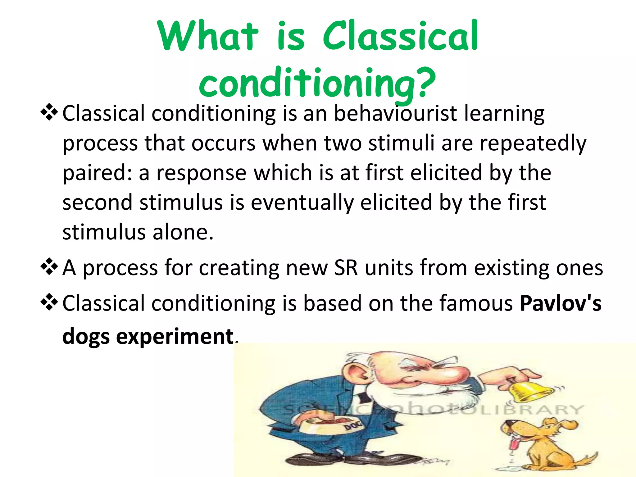 What is Classical
conditioning?
Classical conditioning is an behaviourist learning
process that occurs when two stimuli are repeatedly
paired: a response which is at first elicited by the
second stimulus is eventually elicited by the first
stimulus alone.
A process for creating new SR units from existing ones
Classical conditioning is based on the famous Pavlov's
dogs experiment.
 