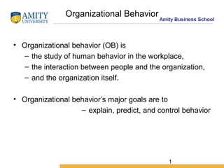 1
Amity Business School
Organizational Behavior
• Organizational behavior (OB) is
– the study of human behavior in the workplace,
– the interaction between people and the organization,
– and the organization itself.
• Organizational behavior’s major goals are to
– explain, predict, and control behavior
 