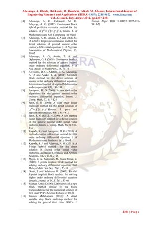 Adesanya, A. Olaide, Odekunle, M. Remileku, Alkali, M. Adamu / International Journal of
   Engineering Research and Applications (IJERA) ISSN: 2248-9622 www.ijera.com
                     Vol. 2, Issue4, July-August 2012, pp.2297-2301
[4]    Adesanya, A. O., Odekunle, M. R.,                   Numer. Algor. DOI 10.1007/S11075-010-
       Adeyeye, A. O. (2012): Continuous block             9413-X
       hybrid predictor corrector method for the
       solution of y' '  f ( x, y, y' ) , Intern. J. of
       Mathematics and Soft Computing (In press)
[5]    Adesanya, A. O., Anake, T. A and Udoh, M.
       O. (2008): Improved continuous method for
       direct solution of general second order
       ordinary differential equation. J. of Nigerian
       Association of Mathematical Physics, 13,
       59-62
[6]    Adesanya, A. O., Anake, T. A. and
       Oghonyon, G. J. (2009): Continuous implicit
       method for the solution of general second
       order ordinary differential equation, J. of
       Nig. Assoc. of Math Phys., 15, 71-78
[7]    Awoyemi, D. O., Adebile, E. A., Adesanya,
       A. O, and Anake, T. A. (2011): Modified
       block method for the direct solution of
       second order ordinary differential equation,
       International Journal of applied Mathematics
       and computation 3(3), 181-188
[8]    Awoyemi, D. O (2001): A new sixth order
       algorithms for the general second order
       ordinary differential equation, Intern. J.
       Comp. Math, 77, 117-124
[9]    Jator, S. N (2007): A sixth order linear
       multistep method for the direct solution of
        y' '  f ( x, y, y' ) Intern. J. pure and
       applied Mathematics, 40(1), 457-472
[10]   Jator, S. N and Li, J (2009): A self starting
       linear multistep method for a direct solution
       of the general second order initial value
       problem, Intern. J. Comp. Math, 86(5), 817-
       836
[11]   Kayode, S. J and Awoyemi, D. O. (2010): A
       multi-derivative collocation method for fifth
       order ordinary differential equation. J of
       Mathematics and Statistics, 6(1), 60-63
[12]   Kayode, S. J. and Adeyeye, A. O. (2011): A
       3-steps hybrid method            for the direct
       solution of second order initial value
       problems, Australian J. of Basic and Applied
       Sciences, 5(12), 2121-2126
[13]   Majid, Z. A., Suleiman, M. B and Omar, Z.
       (2006): 3 points implicit block method for
       solving ordinary differential equation, Bull
       Malays Math. Sci. Soc. 29(1), 23-31
[14]   Omar, Z and Suleiman M. (2003): Parallel
       R-point implicit block method for solving
       higher order ordinary differential equation
       directly, Journal of I.C.T, 3(1), 53-66
[15]   Salman Abbas (2006): Derivatives of a new
       block method similar to the block
       trapezoidal rule for the numerical solution of
       first order IVP’s Science Echoes, 2, 10-24
[16]   Siamak Mehrkanoon (2010): A direct
       variable step block multistep method for
       solving for general third order ODE’s. J.


                                                                                  2301 | P a g e
 