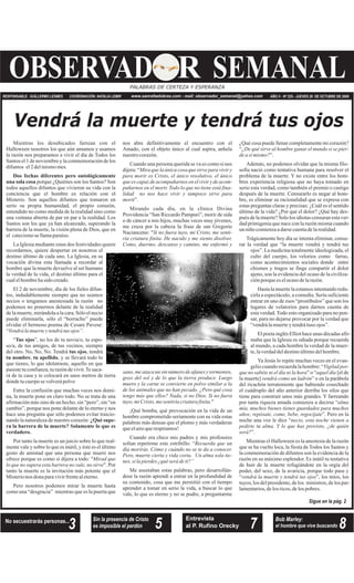 AÑO V - Nº 225 - JUEVES 29 DE OCTUBRE DE 2009www.sanrafaelobras.com - mail: observador_semanal@yahoo.comCOORDINACIÓN: NATALIA LEMIRRESPONSABLE: GUILLERMO LESMES
OBSERVAD SEMANALRPALABRAS DE CERTEZA Y ESPERANZA
3No secuestrarás personas... Entrevista
al P. Rufino Orecky
Bob Marley:
el hombre que vive buscando
Sigue en la pág. 2
Sin la presencia de Cristo
es imposible el perdón
Padre Juan Antonio de la Vega
5 7 8
Vendrá la muerte y tendrá tus ojos
Mientras los desubicados farrean con el
Halloween nosotros los que aún amamos y usamos
la razón nos preparamos a vivir el día de Todos los
Santos el 1 de noviembre y la conmemoración de los
difuntos el2 delmismomes.
porque ¿Quiénes son los Santos? Son
todos aquellos difuntos que vivieron su vida con la
conciencia que el hombre es relación con el
Misterio. Son aquellos difuntos que tomaron en
serio su propia humanidad, el propio corazón,
entendido no como medida de la realidad sino como
una ventana abierta de par en par a la realidad. Los
Santos son los que ya han alcanzado, superando la
barrera de la muerte, la visión plena de Dios, que en
el catecismosellamaparaíso.
La Iglesia mediante estas dos festividades quiere
recordarnos, quiere despertar en nosotros el
destino último de cada uno. La Iglesia, en su
vocación divina esta llamada a recordar al
hombre que la muerte devuelve al ser humano
la verdad de la vida, el destino último para el
cualelhombrehasido creado.
El 2 de noviembre, día de los fieles difun-
tos, indudablemente siempre que no seamos
necios o tengamos anestesiada la razón no
podemos no ponernos delante de la realidad
de la muerte, mirándola a la cara. Sólo el necio
puede eliminarla, sólo el “borracho” puede
olvidar el hermoso poema de Cesare Pavese:
“ .
“ ”, no los de tu novia/o, tu espo-
so/a, de tus amigos, de tus vecinos, siempre
del otro. No, No, No. Tendrá , tendrá
, , y se llevará todo lo
que tienes, lo que idolatraste, aquello en que
pusiste tu confianza, tu razón de vivir.Te saca-
rá de tu casa y te colocará en unos metros de tierra
dondetucuerpose volverápolvo
Entre la confusión que muchas veces nos domi-
na, la muerte pone en claro todo. No se trata de una
afirmación más sino de un hecho, sin “pero”, sin “en
cambio”, porque nos pone delante de lo eterno y nos
hace una pregunta que sólo podemos evitar traicio-
nando la naturaleza de nuestro corazón:
Por tanto la muerte es un juicio sobre lo que real-
mente vale y sobre lo que es inútil, y éste es el último
gesto de amistad que una persona que muere nos
ofrece porque es como si dijera a todo: "
". Por
tanto la muerte es la invitación más potente que el
Misterionos donaparavivirfrentealeterno.
Pero nosotros podemos mirar la muerte hasta
como una “desgracia” mientras que es la puerta que
nos abre definitivamente el encuentro con el
Amado, con el objeto único al cual aspira, anhela
nuestrocorazón.
Cuando una persona querida se va es como si nos
dijera: “
r”.
Mirando cada día, en la clínica Divina
Providencia “San Riccardo Pampuri”, morir de sida
o de cáncer a mis hijos, muchas veces muy jóvenes,
me cruza por la cabeza la frase de san Gregorio
Nacianceno: "
."
¡Qué bomba, qué provocación en la vida de un
hombre comprometido seriamente con su vida estas
palabras más densas que el plomo y más verdaderas
queelairequerespiramos!
Cuando era chico mis padres y mis profesores
solían repetirme este estribillo: “
Me asustaban estas palabras, pero desarrollán-
dose la razón aprendí a entrar en la profundidad de
su contenido, cosa que me permitió con el tiempo
aprender a tomar en serio la vida, a buscar lo que
vale, lo que es eterno y no se pudre, a preguntarme
¿Qué cosa puede llenar completamente mi corazón?
“
”.
Además, no podemos olvidar que la misma filo-
sofía nació como tentativa humana para resolver el
problema de la muerte. Y no existe entre los hom-
bres experiencia religiosa que no haya tomado en
serio esta verdad, como también el premio o castigo
después de la muerte. Censurarlo es negar al hom-
bre, es eliminar su racionalidad que se expresa con
estas preguntas claras y precisas: ¿Cuál es el sentido
último de la vida? ¿Por qué el dolor? ¿Qué hay des-
puésdelamuerte?Sololos idiotascensuranestaver-
dad primigenia que nace con la razón misma cuando
un niñocomienzaadarsecuentadelarealidad.
Trágicamente hoy día se intenta eliminar, censu-
rar la verdad que “la muerte vendrá y tendrá tus
ojos”. La medicina totalmente ideologizada, el
culto del cuerpo, los velorios como farras,
como acontecimientos sociales donde entre
chismes y tragos se finge compartir el dolor
ajeno, son la evidencia del ocaso de la civiliza-
ciónporquees elocasodelarazón.
Hastalamuertelaestamosintentandoredu-
cirla a espectáculo, a comedia. Sería suficiente
entrar en uno de esos “prostíbulos” que son los
lugares de velatorios para darnos cuenta de
esta verdad.Todo esto organizado para no pen-
sar, para no dejarse provocar por la verdad que
“vendrálamuerteytendrátuso ojos”.
ElpoetainglésElliothaceunas décadasafir-
maba que la Iglesia es odiada porque recuerda
al mundo, a cada hombre la verdad de la muer-
te,laverdaddeldestinoúltimodelhombre.
Ya Jesús lo repite muchas veces en el evan-
geliocuandorecuerdalahombre:“
” o “ [el de
la muerte] ” o en la parábola
del ricachón terrateniente que habiendo cosechado
el cuádruplo del año anterior derriba los silos que
tiene para construir unos más grandes. Y farreando
por tanta riqueza amada comienza a decirse “
”. Pero en la
noche una voz le dice “
”.
Mientras el Halloween es la anestesia de la razón
que se ha vuelto loca, la fiesta de Todos los Santos y
la conmemoración de difuntos son la evidencia de la
razón en su máximo esplendor. Es inútil tu tentativa
de huir de la muerte refugiándote en la orgía del
poder, del sexo, de la avaricia, porque todo pasa y
“ ”, los míos, los
tuyos,los delpresidente,delos ministros,delos par-
lamentarios,delosricos,delos pobres.
Dos fechas diferentes pero ontológicamente
una sola cosa
Tus ojos
tus ojos
tu nombre tu apellido
¿Qué supe-
ra la barrera de la muerte? Solamente lo que es
verdadero.
Vendrá lamuerteytendrátus ojos”
Mirad que
lo que no supera esta barrera no vale, no sirve
Mira que la única cosa que sirve para vivir y
para morir es Cristo, el único resolutivo, el único
quees capaz deacompañarnos enelvivirydeacom-
pañarnos en el morir. Todo lo que no tiene está fina-
lidad no nos hace vivir y tampoco sirve para
mori
Si no fuera tuyo, mi Cristo, me senti-
ría criatura finita. He nacido y me siento disolver.
Como, duermo, descanso y camino, me enfermó y
sano, me ataca un sin número de afanes y tormentos,
gozo del sol y de lo que la tierra produce. Luego
muero y la carne se convierte en polvo similar a la
de los animales que no han pecado. ¿Pero qué cosa
tengo más que ellos? Nada, si no Dios. Si no fuera
tuyo,mi Cristo, mesentiríacriaturafinita
Recuerda que un
día morirás. Cómo y cuándo no se te da a conocer.
Pero, muerte cierta y vida corta. Un alma sola tie-
nes,si lapierdes ¿quéserá deti?”
¿De qué sirve al hombre ganar el mundo si se pier-
dea sí mismo?
Vigiladpor-
que no sabéis ni el día ni la hora aquel día
vendrá como un ladrón
alma
mía, muchos bienes tienes guardados para muchos
años; repósate, come, bebe, regocíjate
necio, esta noche vienen a
pedirte tu alma. Y lo que has provisto, ¿de quién
será?
vendrá la muerte y tendrá tus ojos
 