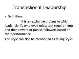 Transactional Leadership
• Definition:
It is an exchange process in which
leader clarify employee roles, task requirements
and then reward or punish followers based on
their performance.
This style can also be mentioned as telling style.
 