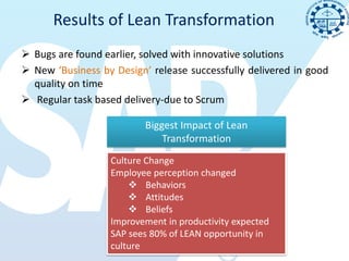 Results of Lean Transformation
 Bugs are found earlier, solved with innovative solutions
 New ‘Business by Design’ release successfully delivered in good
  quality on time
 Regular task based delivery-due to Scrum

                          Biggest Impact of Lean
                              Transformation
                  Culture Change
                  Employee perception changed
                       Behaviors
                       Attitudes
                       Beliefs
                  Improvement in productivity expected
                  SAP sees 80% of LEAN opportunity in
                  culture
 