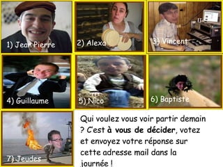 1) Jean Pierre 2) Alexa 4) Guillaume 7) Jeudes 5) Nico 8) Jeudes 6) Baptiste 3) Vincent Qui voulez vous voir partir demain ? C’est  à vous de décider , votez et envoyez votre réponse sur cette adresse mail dans la journée ! 