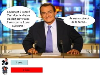 2 voix  1 voix Je suis en direct de la ferme... Seulement 3 votes ! C’est donc le dindon qui doit partir avec 2 voix contre 1 pour Guillaume ! 