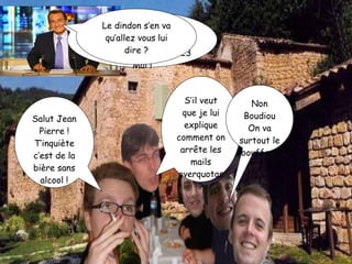 Salut Jean Pierre ! T’inquiète c’est de la bière sans alcool ! Vous pourrez tous boire à volonté mais seulement à la fin, le 23 Mai ! Le dindon s’en va qu’allez vous lui dire ? S’il veut que je lui explique comment on arrête les mails overquotas? Non Boudiou On va surtout le bouffer  ! 