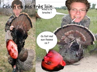 Allez à la broche ! Ca fait mal aux fesses ca ? Cela n’ira pas très loin... 