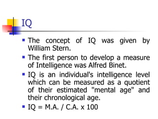 IQ The concept of IQ was given by William Stern.  The first person to develop a measure of Intelligence was Alfred Binet. IQ is an individual's intelligence level which can be measured as a quotient of their estimated "mental age" and their chronological age.  IQ = M.A. / C.A. x 100 