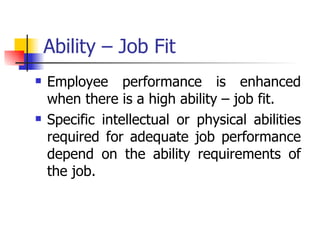 Ability – Job Fit Employee performance is enhanced when there is a high ability – job fit. Specific intellectual or physical abilities required for adequate job performance depend on the ability requirements of the job. 