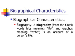 Biographical Characteristics Biographical Characteristics:  Biography:  A  biography  (from the Greek words  bios  meaning "life", and  graphos  meaning "write") is an account of a person's life. 