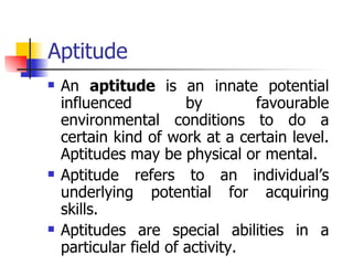 Aptitude An  aptitude  is an innate potential influenced by favourable environmental conditions to do a certain kind of work at a certain level. Aptitudes may be physical or mental. Aptitude refers to an individual’s underlying potential for acquiring skills.  Aptitudes are special abilities in a particular field of activity.  
