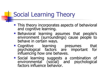 Social Learning Theory This theory incorporates aspects of behavioral and cognitive learning.  Behavioral learning assumes that people's environment (surroundings) cause people to behave in certain ways.  Cognitive learning presumes that psychological factors are important for influencing how one behaves.  Social learning suggests a combination of environmental (social) and psychological factors influence behavior.  