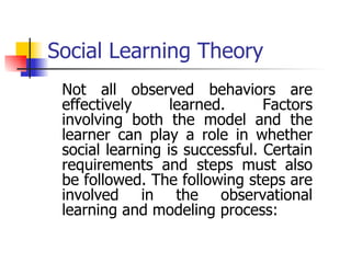 Social Learning Theory Not all observed behaviors are effectively learned. Factors involving both the model and the learner can play a role in whether social learning is successful. Certain requirements and steps must also be followed. The following steps are involved in the observational learning and modeling process: 