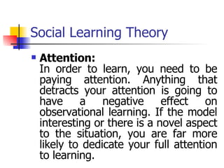 Social Learning Theory Attention: In order to learn, you need to be paying attention. Anything that detracts your attention is going to have a negative effect on observational learning. If the model interesting or there is a novel aspect to the situation, you are far more likely to dedicate your full attention to learning. 