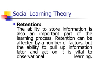 Social Learning Theory Retention: The ability to store information is also an important part of the learning process. Retention can be affected by a number of factors, but the ability to pull up information later and act on it is vital to observational learning. 