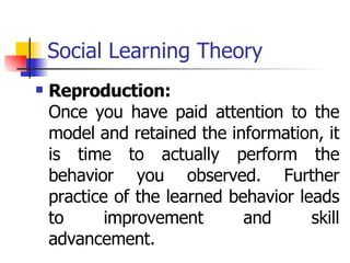 Social Learning Theory Reproduction: Once you have paid attention to the model and retained the information, it is time to actually perform the behavior you observed. Further practice of the learned behavior leads to improvement and skill advancement. 