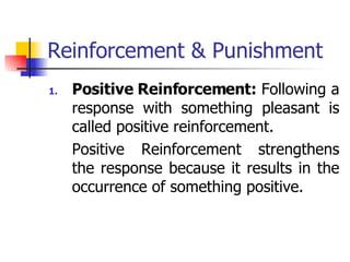 Reinforcement & Punishment Positive Reinforcement:  Following a response with something pleasant is called positive reinforcement. Positive Reinforcement strengthens the response because it results in the occurrence of something positive. 