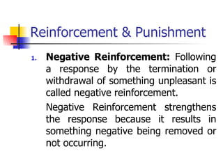 Reinforcement & Punishment Negative Reinforcement:  Following a response by the termination or withdrawal of something unpleasant is called negative reinforcement. Negative Reinforcement strengthens the response because it results in something negative being removed or not occurring.  