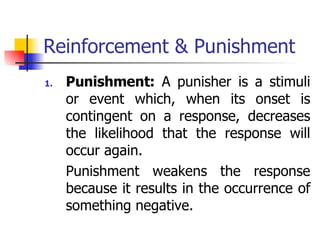 Reinforcement & Punishment Punishment:  A punisher is a stimuli or event which, when its onset is contingent on a response, decreases the likelihood that the response will occur again. Punishment weakens the response because it results in the occurrence of something negative. 