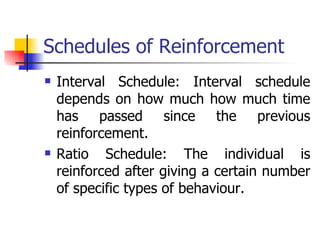 Schedules of Reinforcement Interval Schedule: Interval schedule depends on how much how much time has passed since the previous reinforcement. Ratio Schedule: The individual is reinforced after giving a certain number of specific types of behaviour.  
