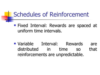 Schedules of Reinforcement Fixed Interval: Rewards are spaced at uniform time intervals. Variable Interval: Rewards are distributed in time so that reinforcements are unpredictable. 