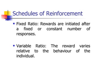 Schedules of Reinforcement Fixed Ratio: Rewards are initiated after a fixed or constant number of responses. Variable Ratio: The reward varies relative to the behaviour of the individual. 