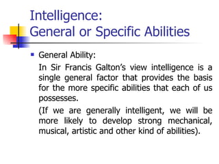 Intelligence:  General or Specific Abilities General Ability:  In Sir Francis Galton’s view intelligence is a single general factor that provides the basis for the more specific abilities that each of us possesses.  (If we are generally intelligent, we will be more likely to develop strong mechanical, musical, artistic and other kind of abilities). 