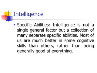 Intelligence Specific Abilities: Intelligence is not a single general factor but a collection of many separate specific abilities. Most of us are much better in some cognitive skills than others, rather than being generally good at everything.  