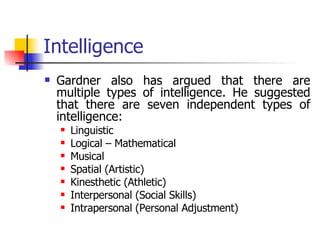 Intelligence Gardner also has argued that there are multiple types of intelligence. He suggested that there are seven independent types of intelligence: Linguistic Logical – Mathematical Musical  Spatial (Artistic) Kinesthetic (Athletic) Interpersonal (Social Skills) Intrapersonal (Personal Adjustment) 