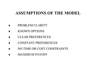 ASSUMPTIONS OF THE MODEL
♦ PROBLEM CLARITY
♦ KNOWN OPTIONS
♦ CLEAR PREFERENCES
♦ CONSTANT PREFERENCES
♦ NO TIME OR COST CONSTRAINTS
♦ MAXIMUM PAYOFF
 
