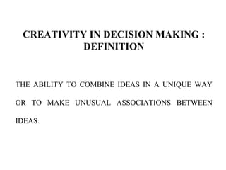 CREATIVITY IN DECISION MAKING :
DEFINITION
THE ABILITY TO COMBINE IDEAS IN A UNIQUE WAY
OR TO MAKE UNUSUAL ASSOCIATIONS BETWEEN
IDEAS.
 