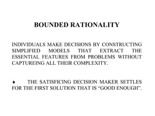 BOUNDED RATIONALITY
INDIVIDUALS MAKE DECISIONS BY CONSTRUCTING
SIMPLIFIED MODELS THAT EXTRACT THE
ESSENTIAL FEATURES FROM PROBLEMS WITHOUT
CAPTUREING ALL THEIR COMPLEXITY.
♦ THE SATISFICING DECISION MAKER SETTLES
FOR THE FIRST SOLUTION THAT IS “GOOD ENOUGH”.
 