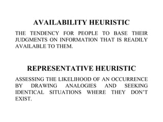 AVAILABILITY HEURISTIC
THE TENDENCY FOR PEOPLE TO BASE THEIR
JUDGMENTS ON INFORMATION THAT IS READILY
AVAILABLE TO THEM.
REPRESENTATIVE HEURISTIC
ASSESSING THE LIKELIHOOD OF AN OCCURRENCE
BY DRAWING ANALOGIES AND SEEKING
IDENTICAL SITUATIONS WHERE THEY DON’T
EXIST.
 